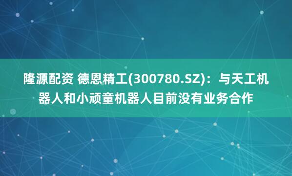 隆源配资 德恩精工(300780.SZ)：与天工机器人和小顽童机器人目前没有业务合作