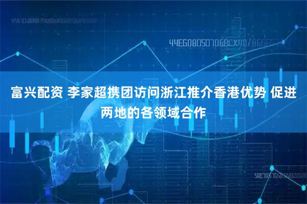 富兴配资 李家超携团访问浙江推介香港优势 促进两地的各领域合作