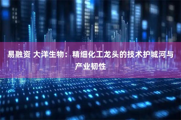 易融资 大洋生物：精细化工龙头的技术护城河与产业韧性