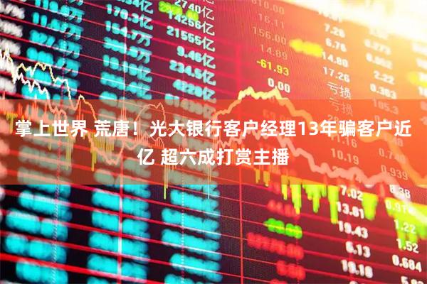 掌上世界 荒唐！光大银行客户经理13年骗客户近亿 超六成打赏主播