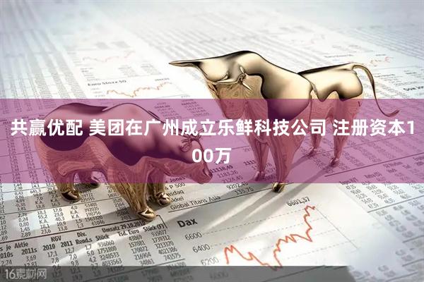 共赢优配 美团在广州成立乐鲜科技公司 注册资本100万