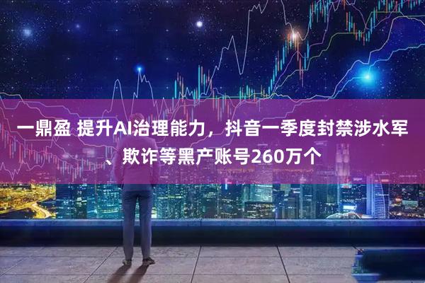 一鼎盈 提升AI治理能力，抖音一季度封禁涉水军、欺诈等黑产账号260万个