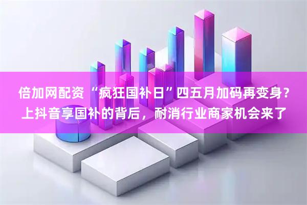 倍加网配资 “疯狂国补日”四五月加码再变身？上抖音享国补的背后，耐消行业商家机会来了