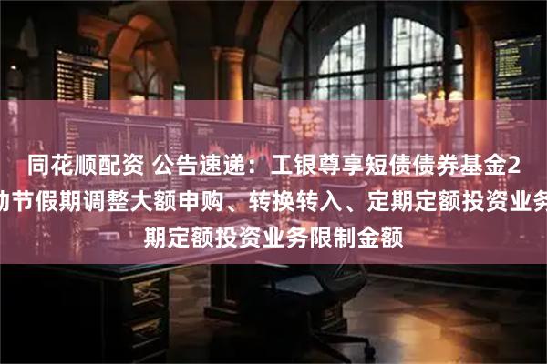 同花顺配资 公告速递：工银尊享短债债券基金2025年劳动节假期调整大额申购、转换转入、定期定额投资业务限制金额