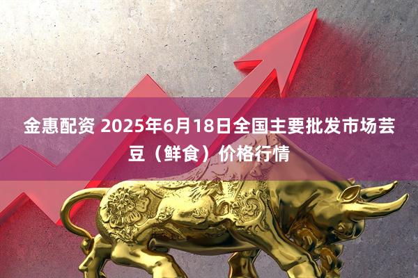 金惠配资 2025年6月18日全国主要批发市场芸豆(鲜食)价格行情