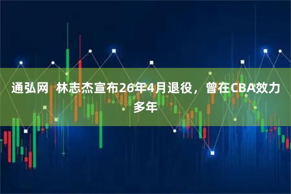 通弘网  林志杰宣布26年4月退役，曾在CBA效力多年