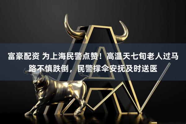 富豪配资 为上海民警点赞！高温天七旬老人过马路不慎跌倒，民警撑伞安抚及时送医
