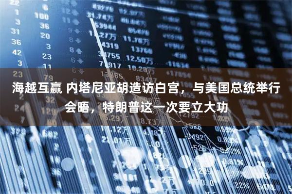 海越互赢 内塔尼亚胡造访白宫，与美国总统举行会晤，特朗普这一次要立大功
