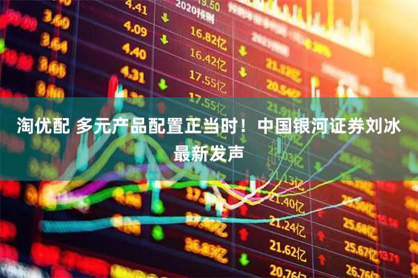 淘优配 多元产品配置正当时！中国银河证券刘冰最新发声