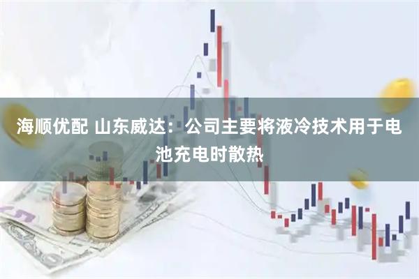 海顺优配 山东威达：公司主要将液冷技术用于电池充电时散热