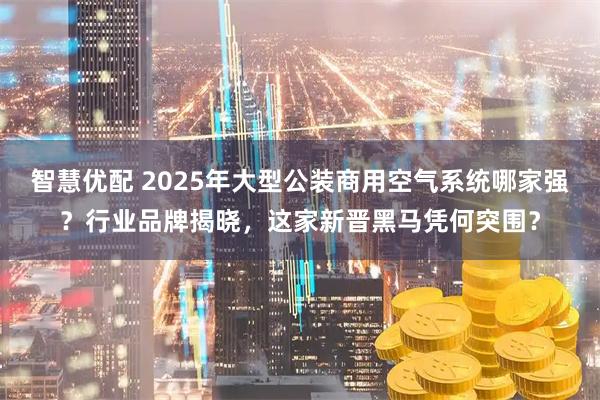 智慧优配 2025年大型公装商用空气系统哪家强？行业品牌揭晓，这家新晋黑马凭何突围？