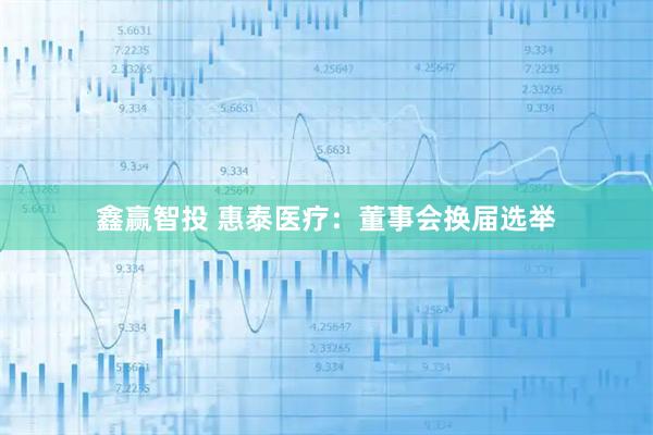 鑫赢智投 惠泰医疗：董事会换届选举