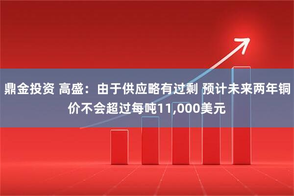 鼎金投资 高盛:由于供应略有过剩 预计未来两年铜价不会超过每吨11,000美元