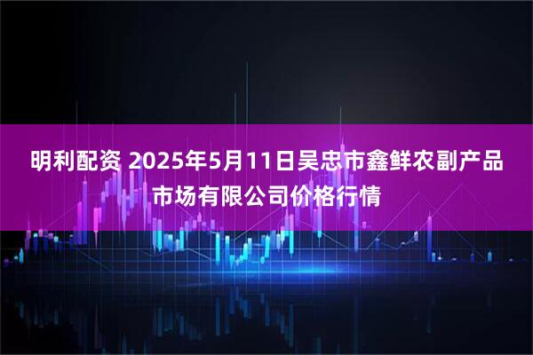 明利配资 2025年5月11日吴忠市鑫鲜农副产品市场有限公司价格行情