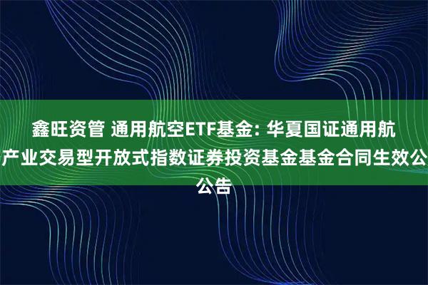 鑫旺资管 通用航空ETF基金: 华夏国证通用航空产业交易型开放式指数证券投资基金基金合同生效公告