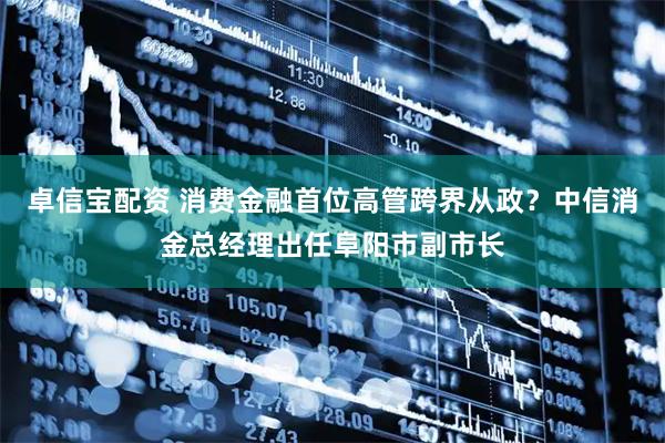 卓信宝配资 消费金融首位高管跨界从政？中信消金总经理出任阜阳市副市长