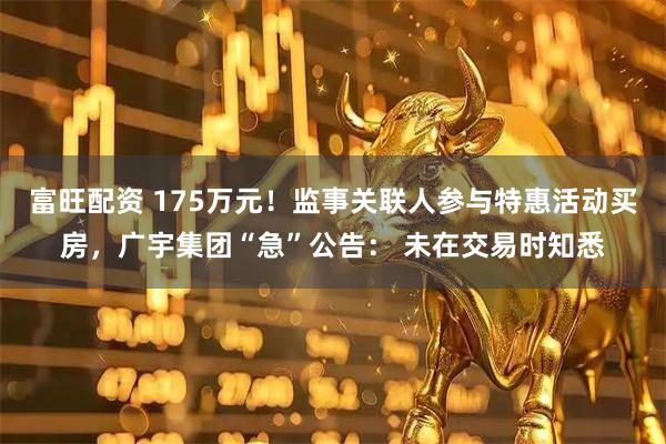富旺配资 175万元！监事关联人参与特惠活动买房，广宇集团“急”公告： 未在交易时知悉