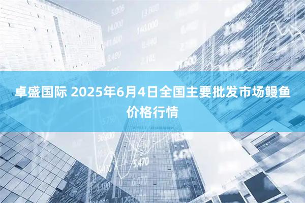 卓盛国际 2025年6月4日全国主要批发市场鳗鱼价格行情