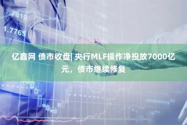 亿鑫网 债市收盘| 央行MLF操作净投放7000亿元，债市继续修复