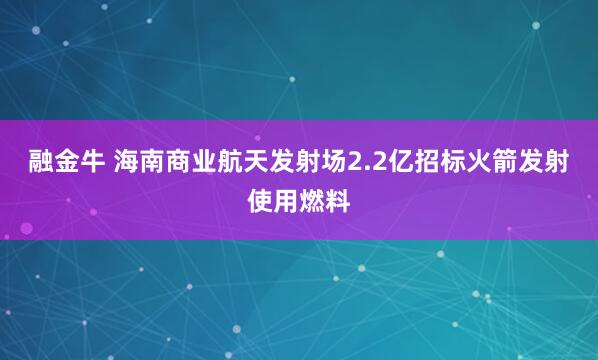 融金牛 海南商业航天发射场2.2亿招标火箭发射使用燃料