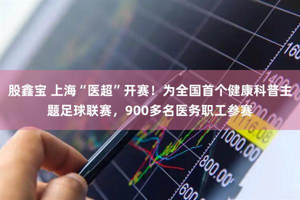 股鑫宝 上海“医超”开赛！为全国首个健康科普主题足球联赛，900多名医务职工参赛