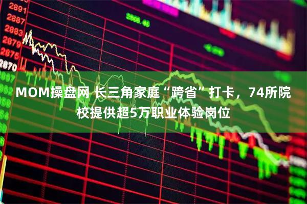 MOM操盘网 长三角家庭“跨省”打卡，74所院校提供超5万职业体验岗位