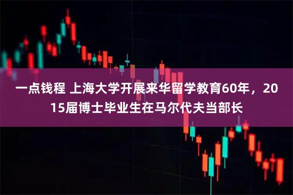 一点钱程 上海大学开展来华留学教育60年，2015届博士毕业生在马尔代夫当部长