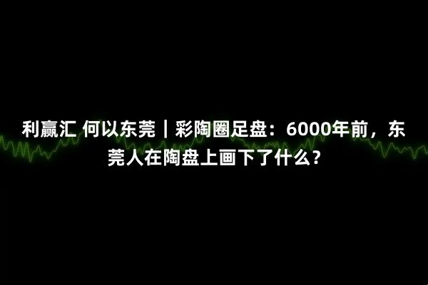 利赢汇 何以东莞｜彩陶圈足盘：6000年前，东莞人在陶盘上画下了什么？