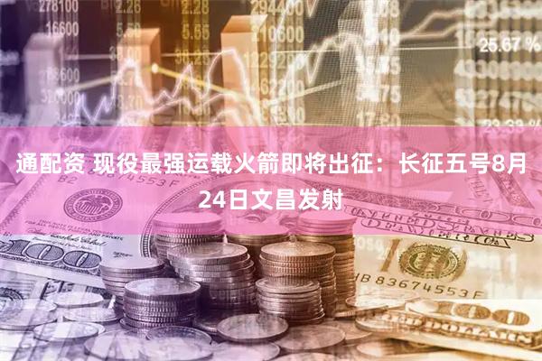 通配资 现役最强运载火箭即将出征：长征五号8月24日文昌发射