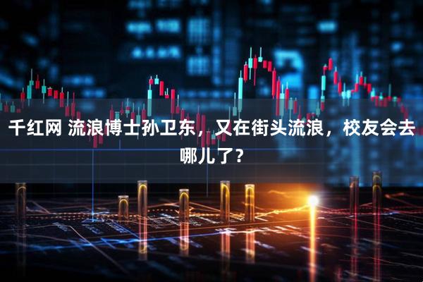 千红网 流浪博士孙卫东，又在街头流浪，校友会去哪儿了？