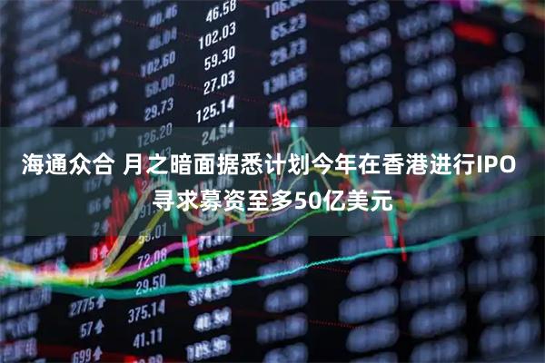 海通众合 月之暗面据悉计划今年在香港进行IPO 寻求募资至多50亿美元